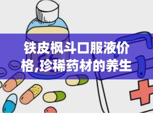 铁皮枫斗口服液价格,珍稀药材的养生之选，价格揭秘与购买指南