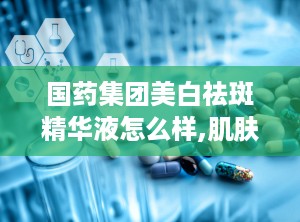 国药集团美白祛斑精华液怎么样,肌肤焕白新选择，效果与口碑双丰收