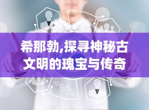 希那勃,探寻神秘古文明的瑰宝与传奇