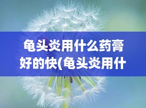 龟头炎用什么药膏好的快(龟头炎用什么药膏好)
