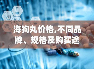 海狗丸价格,不同品牌、规格及购买途径影响下的价格差异”