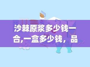 沙棘原浆多少钱一合,一盒多少钱，品质与功效全解析