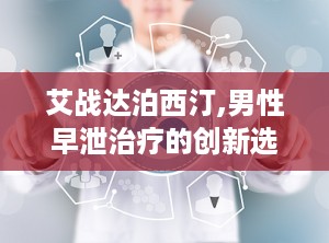 艾战达泊西汀,男性早泄治疗的创新选择与全面解决方案”