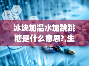 冰块加温水加跳跳糖是什么意思?,生活哲理的多元解读