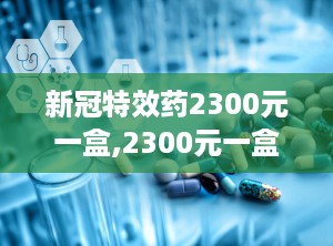 新冠特效药2300元一盒,2300元一盒，疗效与市场供需分析