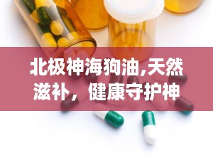 北极神海狗油,天然滋补，健康守护神”