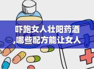 吓跑女人壮阳药酒,哪些配方能让女人“害怕”，男性如何科学饮用？