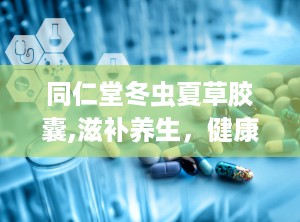 同仁堂冬虫夏草胶囊,滋补养生，健康守护的天然良药