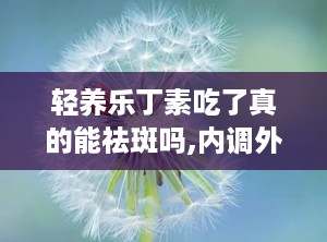 轻养乐丁素吃了真的能祛斑吗,内调外养，助力祛斑美颜