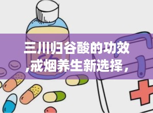 三川归谷酸的功效,戒烟养生新选择，多重功效助力健康生活”
