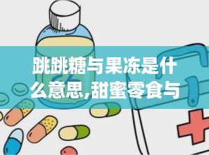 跳跳糖与果冻是什么意思,甜蜜零食与情趣用品的双重解读