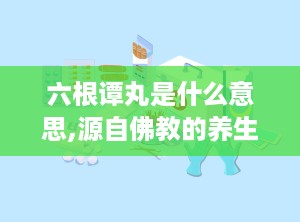 六根谭丸是什么意思,源自佛教的养生智慧，男性滋补佳品