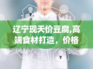 辽宁现天价豆腐,高端食材打造，价格昂贵背后的真相