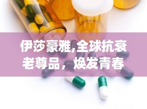 伊莎豪雅,全球抗衰老尊品，焕发青春活力新篇章
