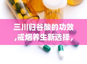 三川归谷酸的功效,戒烟养生新选择，多重功效助力健康生活”