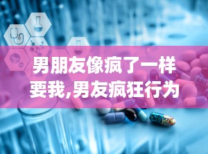 男朋友像疯了一样要我,男友疯狂行为背后的真相揭秘