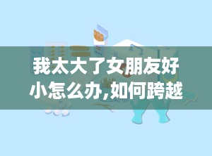 我太大了女朋友好小怎么办,如何跨越“太大太小”的恋爱鸿沟
