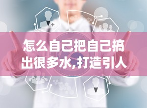 怎么自己把自己搞出很多水,打造引人入胜文章的秘诀解析