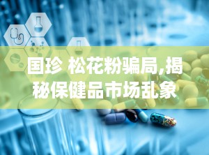 国珍 松花粉骗局,揭秘保健品市场乱象与消费者维权困境
