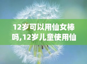 12岁可以用仙女棒吗,12岁儿童使用仙女棒的适宜性探讨