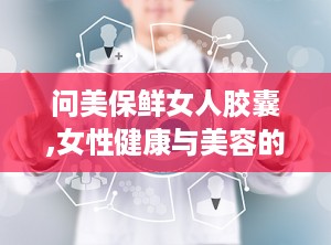 问美保鲜女人胶囊,女性健康与美容的守护者，揭秘其神奇效果与用户真实反馈”