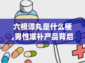 六根谭丸是什么梗,男性滋补产品背后的网络流行梗
