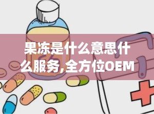 果冻是什么意思什么服务,全方位OEM/ODM定制服务，打造个性化健康美食体验”