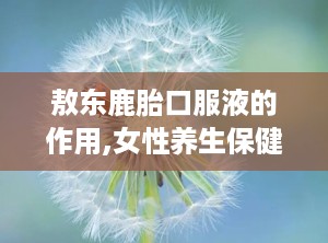 敖东鹿胎口服液的作用,女性养生保健的天然选择