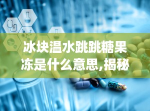 冰块温水跳跳糖果冻是什么意思,揭秘神奇口感背后的科学原理