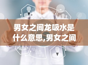 男女之间龙吸水是什么意思,男女之间情感交流的隐喻与象征