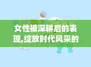 女性被深耕后的表现,绽放时代风采的巾帼力量