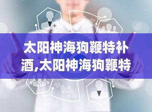 太阳神海狗鞭特补酒,太阳神海狗鞭特补酒的神奇功效揭秘