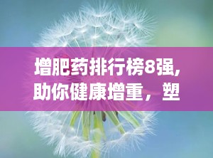 增肥药排行榜8强,助你健康增重，塑造理想体型