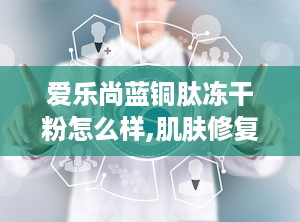 爱乐尚蓝铜肽冻干粉怎么样,肌肤修复与抗衰老的护肤新宠