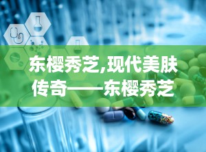 东樱秀芝,现代美肤传奇——东樱秀芝护肤品牌探秘