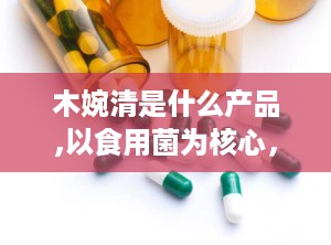 木婉清是什么产品,以食用菌为核心，打造健康减脂新选择