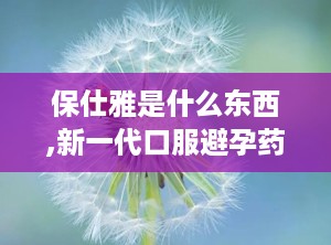保仕雅是什么东西,新一代口服避孕药的奥秘与功效