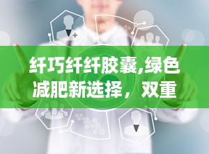 纤巧纤纤胶囊,绿色减肥新选择，双重保健功效助力健康塑形