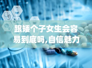 跟矮个子女生会容易到底吗,自信魅力，脱单之路并非遥不可及