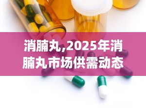 消腩丸,2025年消腩丸市场供需动态解析