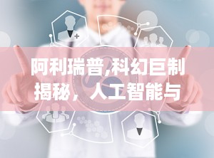 阿利瑞普,科幻巨制揭秘，人工智能与人类命运的深刻对话
