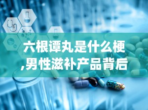 六根谭丸是什么梗,男性滋补产品背后的网络流行梗