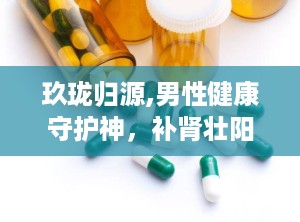玖珑归源,男性健康守护神，补肾壮阳、缓解疲劳、改善夜尿，多重功效助力男性健康