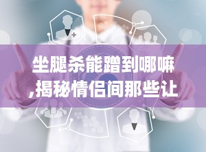 坐腿杀能蹭到哪嘛,揭秘情侣间那些让人脸红的“蹭点”