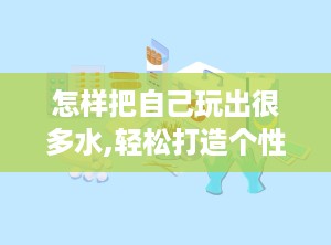 怎样把自己玩出很多水,轻松打造个性化趣味内容攻略
