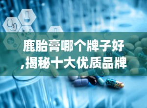 鹿胎膏哪个牌子好,揭秘十大优质品牌，助力女性健康滋补之旅