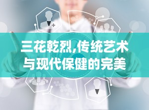 三花乾烈,传统艺术与现代保健的完美融合