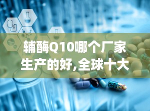辅酶Q10哪个厂家生产的好,全球十大品牌排行榜，哪个厂家生产更胜一筹？”