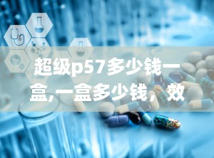 超级p57多少钱一盒,一盒多少钱，效果如何？”