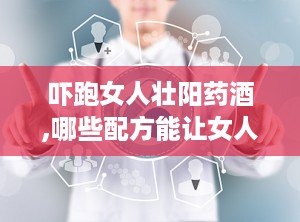 吓跑女人壮阳药酒,哪些配方能让女人“害怕”，男性如何科学饮用？